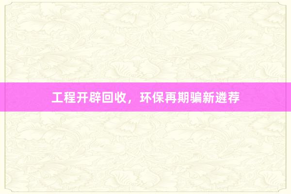 工程开辟回收，环保再期骗新遴荐